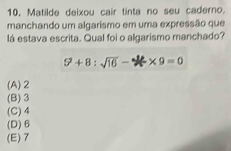 Matilde deixou cair tinta no seu caderno,
manchando um algarismo em uma expressão que
lá estava escrita. Qual foi o algarismo manchado?
5^2+8:sqrt(16)-2* 9=0
(A) 2
(B) 3
(C) 4
(D) 6
(E) 7