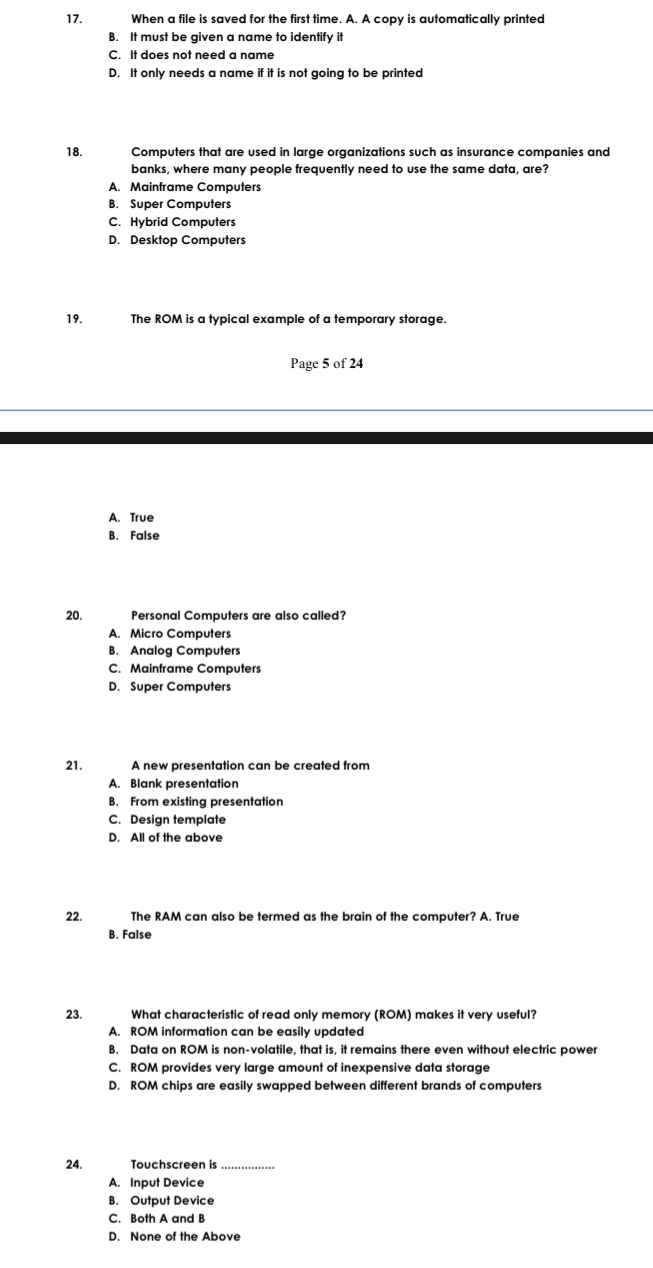 When a file is saved for the first time. A. A copy is automatically printed
B. It must be given a name to identify it
C. It does not need a name
D. It only needs a name if it is not going to be printed
18. Computers that are used in large organizations such as insurance companies and
banks, where many people frequently need to use the same data, are?
A. Mainframe Computers
B. Super Computers
C. Hybrid Computers
D. Desktop Computers
19. The ROM is a typical example of a temporary storage.
Page 5 of 24
A. True
B. False
20. Personal Computers are also called?
A. Micro Computers
B. Analog Computers
C. Mainframe Computers
D. Super Computers
21. A new presentation can be created from
A. Blank presentation
B. From existing presentation
C. Design template
D. All of the above
22. The RAM can also be termed as the brain of the computer? A. True
B. False
23. What characteristic of read only memory (ROM) makes it very useful?
A. ROM information can be easily updated
B. Data on ROM is non-volatile, that is, it remains there even without electric power
C. ROM provides very large amount of inexpensive data storage
D. ROM chips are easily swapped between different brands of computers
24. Touchscreen is_
A. Input Device
B. Output Device
C. Both A and B
D. None of the Above