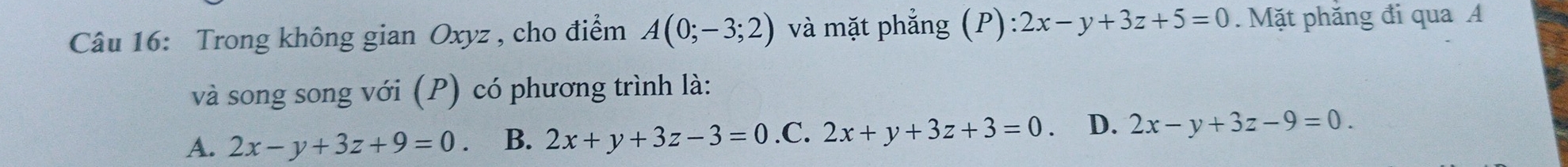 Trong không gian Oxyz , cho điểm A(0;-3;2) và mặt phẳng (P): 2x-y+3z+5=0. Mặt phăng đi qua A
và song song với (P) có phương trình là:
A. 2x-y+3z+9=0 B. 2x+y+3z-3=0 .C. 2x+y+3z+3=0 、 D. 2x-y+3z-9=0.