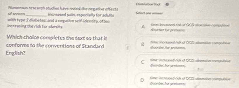 Elimination Tool
Numerous research studies have noted the negative effects
of screen_ increased pain, especially for adults Séec see seeed
with type 2 diabetes; and a negative self-identity, often time incrned (sk el OCD dosessus compudns
increasing the risk for obesity. A dcander für gretanss
Which choice completes the text so that it
B time increased ridk el OCD dbuntve compultive
conforms to the conventions of Standard fsseter for greteens
English?
C time: increased fse et OCD setive compuídue
Gcordes for greteens
time: increased é de el OCD coventne compudue