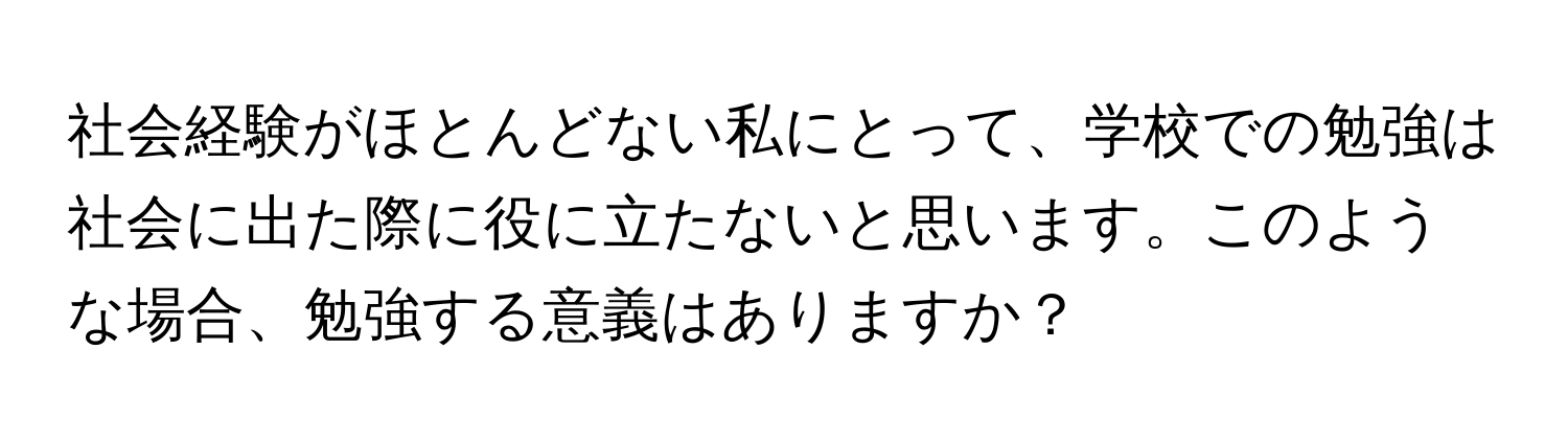 社会経験がほとんどない私にとって、学校での勉強は社会に出た際に役に立たないと思います。このような場合、勉強する意義はありますか？