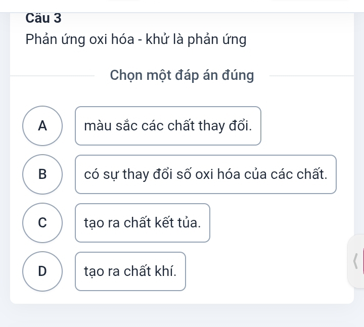 Cäu 3
Phản ứng oxi hóa - khử là phản ứng
Chọn một đáp án đúng
A màu sắc các chất thay đổi.
B có sự thay đổi số oxi hóa của các chất.
C tạo ra chất kết tủa.
D tạo ra chất khí.