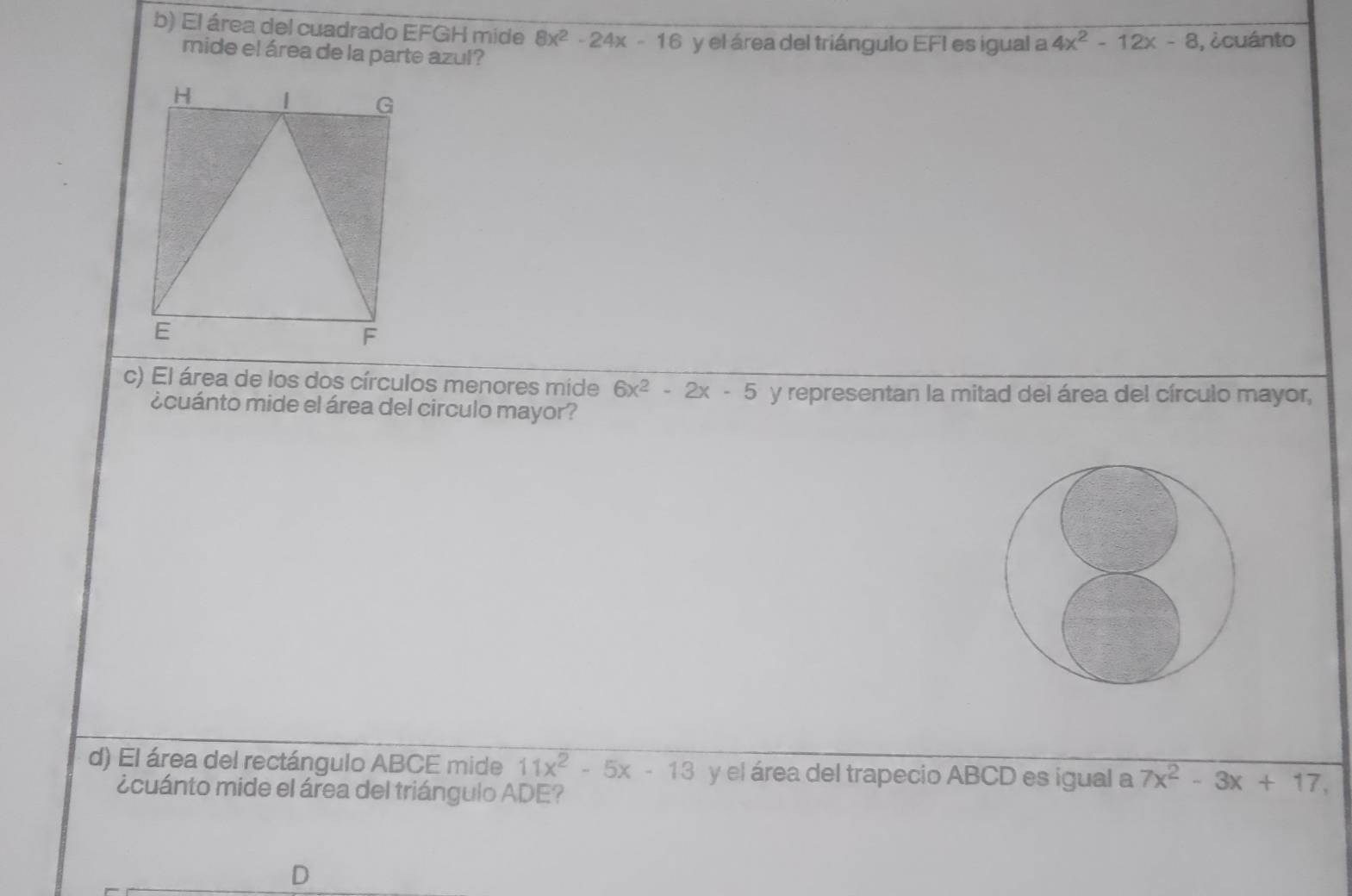 El área del cuadrado EFGH mide 8x^2-24x-16 y el área del triángulo EFI es igual a 4x^2-12x-8 , ¿cuánto 
mide el área de la parte azul? 
c) El área de los dos círculos menores mide 6x^2-2x-5 y representan la mitad del área del círculo mayor, 
¿cuánto mide el área del circulo mayor? 
d) El área del rectángulo ABCE mide 11x^2-5x-13 y el área del trapecio ABCD es igual a 7x^2-3x+17, 
¿cuánto mide el área del triángulo ADE? 
D