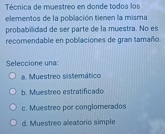 Técnica de muestreo en donde todos los
elementos de la población tienen la misma
probabilidad de ser parte de la muestra. No es
recomendable en poblaciones de gran tamaño.
Seleccione una:
a. Muestreo sistemático
b. Muestreo estratificado
c. Muestreo por conglomerados
d. Muestreo aleatorio simple