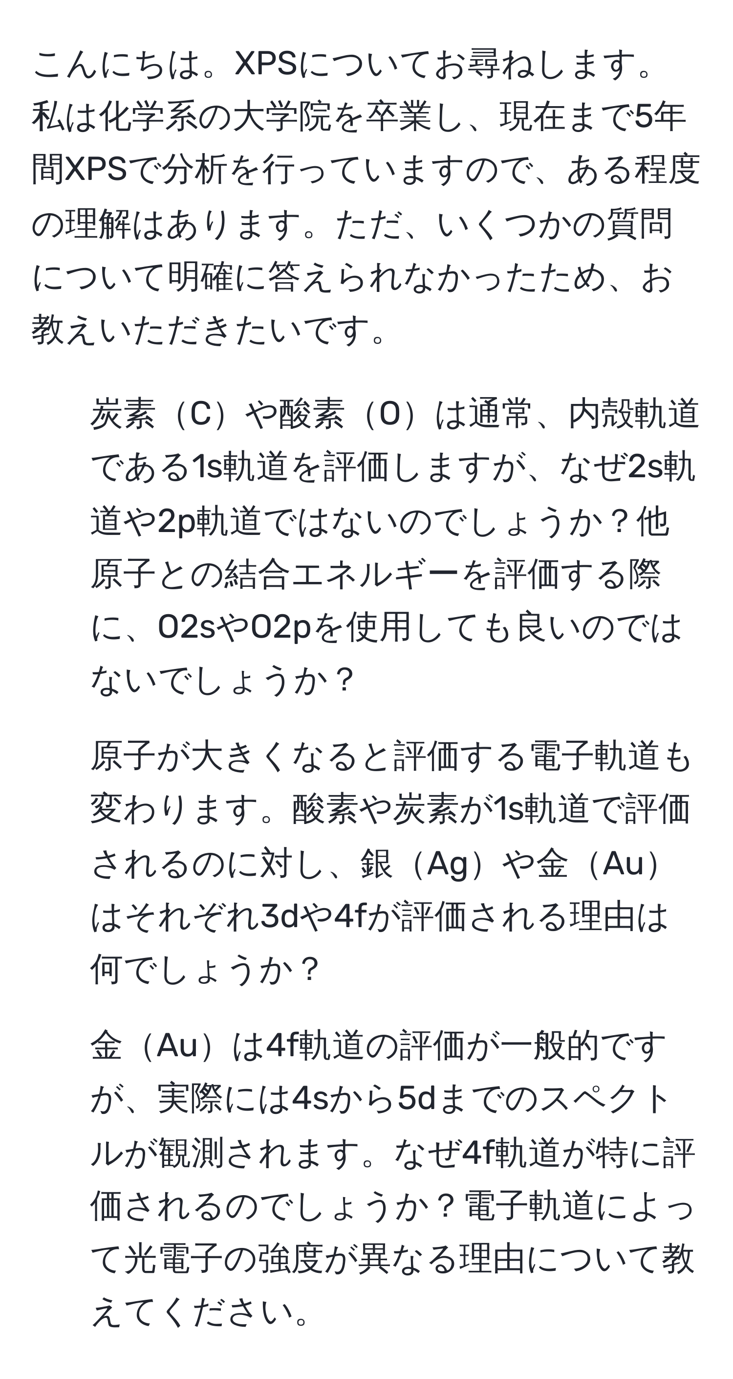 こんにちは。XPSについてお尋ねします。私は化学系の大学院を卒業し、現在まで5年間XPSで分析を行っていますので、ある程度の理解はあります。ただ、いくつかの質問について明確に答えられなかったため、お教えいただきたいです。  
1. 炭素Cや酸素Oは通常、内殻軌道である1s軌道を評価しますが、なぜ2s軌道や2p軌道ではないのでしょうか？他原子との結合エネルギーを評価する際に、O2sやO2pを使用しても良いのではないでしょうか？  
2. 原子が大きくなると評価する電子軌道も変わります。酸素や炭素が1s軌道で評価されるのに対し、銀Agや金Auはそれぞれ3dや4fが評価される理由は何でしょうか？  
3. 金Auは4f軌道の評価が一般的ですが、実際には4sから5dまでのスペクトルが観測されます。なぜ4f軌道が特に評価されるのでしょうか？電子軌道によって光電子の強度が異なる理由について教えてください。