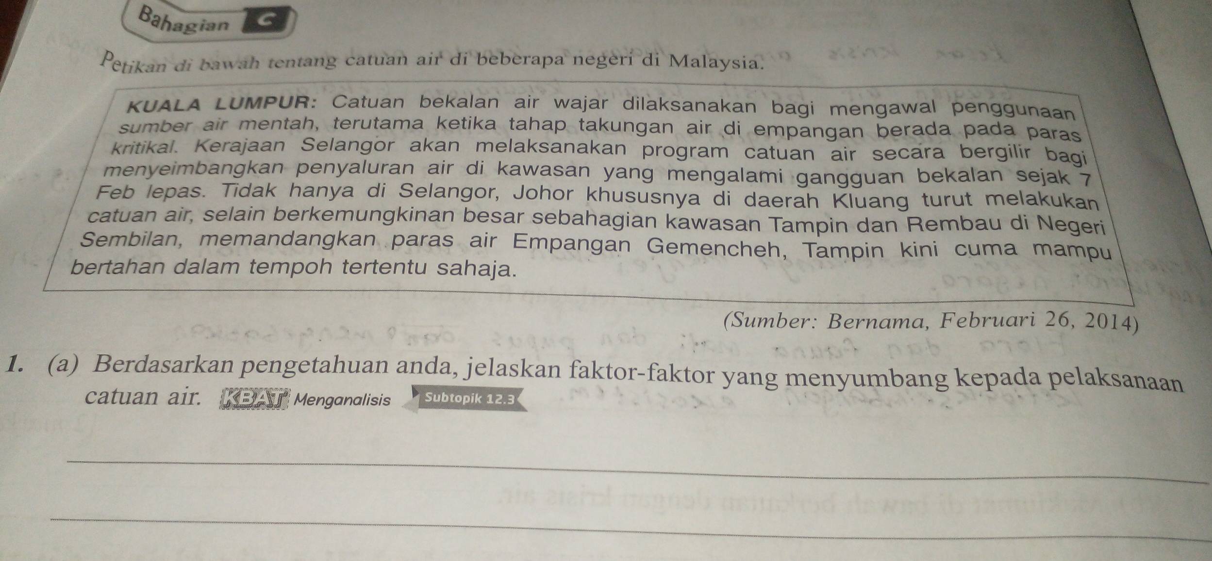 Bahagian 
Petikan di bawah tentang catuan air di beberapa negeri di Malaysia. 
KUALA LUMPUR: Catuan bekalan air wajar dilaksanakan bagi mengawal penggunaan 
sumber air mentah, terutama ketika tahap takungan air di empangan berada pada paras 
kritikal. Kerajaan Selangor akan melaksanakan program catuan air secara bergilir bagi 
menyeimbangkan penyaluran air di kawasan yang mengalami gangguan bekalan sejak 7
Feb lepas. Tidak hanya di Selangor, Johor khususnya di daerah Kluang turut melakukan 
catuan air, selain berkemungkinan besar sebahagian kawasan Tampin dan Rembau di Negeri 
Sembilan, memandangkan paras air Empangan Gemencheh, Tampin kini cuma mampu 
bertahan dalam tempoh tertentu sahaja. 
(Sumber: Bernama, Februari 26, 2014) 
1. (a) Berdasarkan pengetahuan anda, jelaskan faktor-faktor yang menyumbang kepada pelaksanaan 
catuan air. KBAI Menganalisis Subtopik 12.3
_ 
_ 
_ 
_