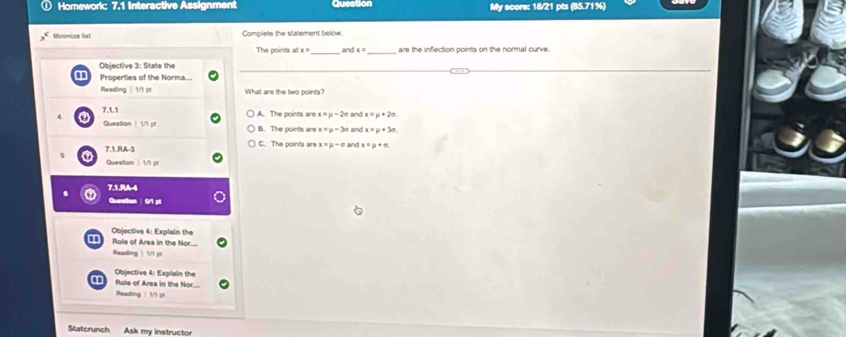 Question
Homework: 7.1 Interactive Assignment My score: 18/21 pts (85.71%)
Minimize list Complete the statement below.
_
The points at and x= _ are the inflection points on the normal curve.
Objective 3: State the
Properties of the Norma...
Reading 1/1 pt What are the two points?
7.1.1 A. The points are x=mu -2sigma and x=mu +2sigma. 
Question | 1/1 pt B. The points are x=mu -3sigma and
a 7.1.RA-3
C. The points are x=mu -sigma and x=mu +sigma. 
Question | 1/1 pl
7.1.RA-4
Question 0/1 pt
Objective 4: Explain the
Role of Area in the Nor...
Reading  1/1 pt
Objective 4: Explain the
Role of Area in the Nor
Reading 1/1 pt
Staterunch Ask my instructor