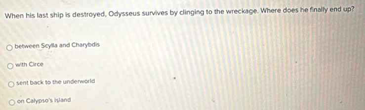 When his last ship is destroyed, Odysseus survives by clinging to the wreckage. Where does he finally end up?
between Scylla and Charybdis
with Circe
sent back to the underworld
on Calypso's island