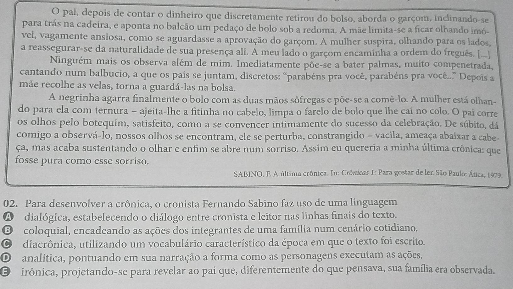 pai, depois de contar o dinheiro que discretamente retirou do bolso, aborda o garçom, inclinando-se
para trás na cadeira, e aponta no balcão um pedaço de bolo sob a redoma. A mãe limita-se a ficar olhando imó-
vel, vagamente ansiosa, como se aguardasse a aprovação do garçom. A mulher suspira, olhando para os lados,
a reassegurar-se da naturalidade de sua presença ali. A meu lado o garçom encaminha a ordem do freguês. [...]
Ninguém mais os observa além de mim. Imediatamente põe-se a bater palmas, muito compenetrada,
cantando num balbucio, a que os pais se juntam, discretos: “parabéns pra você, parabéns pra você..” Depois a
mãe recolhe as velas, torna a guardá-las na bolsa.
A negrinha agarra finalmente o bolo com as duas mãos sôfregas e põe-se a comê-lo. A mulher está olhan-
do para ela com ternura - ajeita-lhe a fitinha no cabelo, limpa o farelo de bolo que lhe cai no colo. O pai corre
os olhos pelo botequim, satisfeito, como a se convencer intimamente do sucesso da celebração. De súbito, dá
comigo a observá-lo, nossos olhos se encontram, ele se perturba, constrangido - vacila, ameaça abaixar a cabe-
ça, mas acaba sustentando o olhar e enfim se abre num sorriso. Assim eu quereria a minha última crônica: que
fosse pura como esse sorriso.
SABINO, F. A última crônica. In: Crônicas 1: Para gostar de ler. São Paulo: Ática, 1979.
02. Para desenvolver a crônica, o cronista Fernando Sabino faz uso de uma linguagem
A dialógica, estabelecendo o diálogo entre cronista e leitor nas linhas finais do texto.
B) coloquial, encadeando as ações dos integrantes de uma família num cenário cotidiano.
diacrônica, utilizando um vocabulário característico da época em que o texto foi escrito.
D analítica, pontuando em sua narração a forma como as personagens executam as ações.
E rirônica, projetando-se para revelar ao pai que, diferentemente do que pensava, sua família era observada.