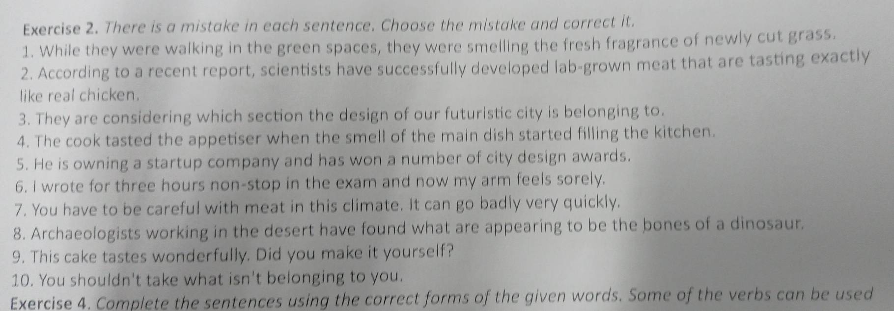 There is a mistake in each sentence. Choose the mistake and correct it. 
1. While they were walking in the green spaces, they were smelling the fresh fragrance of newly cut grass. 
2. According to a recent report, scientists have successfully developed lab-grown meat that are tasting exactly 
like real chicken. 
3. They are considering which section the design of our futuristic city is belonging to. 
4. The cook tasted the appetiser when the smell of the main dish started filling the kitchen. 
5. He is owning a startup company and has won a number of city design awards. 
6. I wrote for three hours non-stop in the exam and now my arm feels sorely. 
7. You have to be careful with meat in this climate. It can go badly very quickly. 
8. Archaeologists working in the desert have found what are appearing to be the bones of a dinosaur. 
9. This cake tastes wonderfully. Did you make it yourself? 
10. You shouldn't take what isn't belonging to you. 
Exercise 4. Complete the sentences using the correct forms of the given words. Some of the verbs can be used