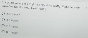 A gas has a density of 1.70gL^(-1) at 0°C and 760 mnHg. What is the molar *
mass of the gas? (R-0.0821LatmK^(-1)mol^(-1))
A 38.1gmol^(-1)
B. 0.05gmol^(-1)
C. 3.81gmol^(-1)
D. -5gmol