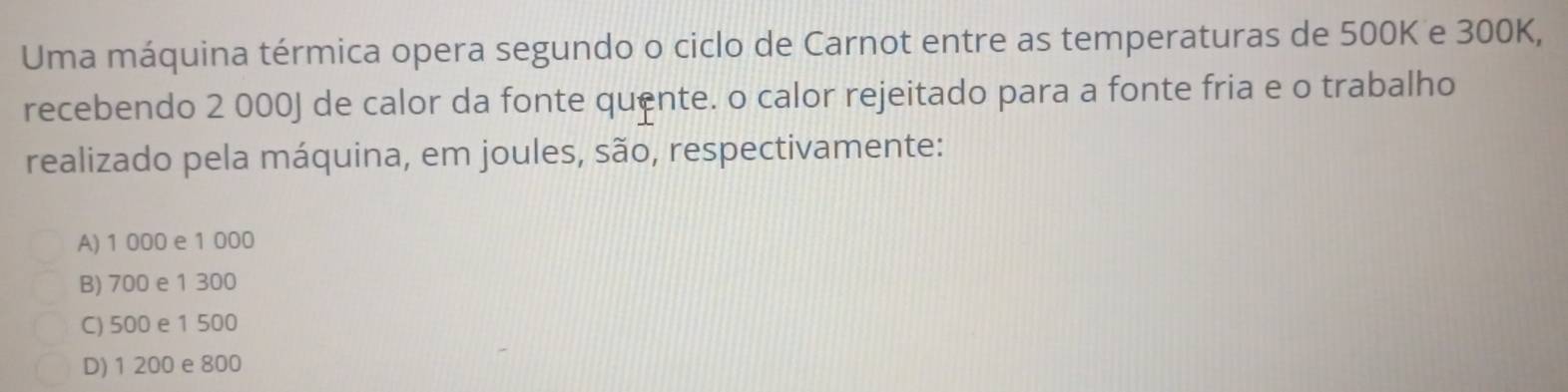 Uma máquina térmica opera segundo o ciclo de Carnot entre as temperaturas de 500K e 300K,
recebendo 2 000J de calor da fonte quente. o calor rejeitado para a fonte fria e o trabalho
realizado pela máquina, em joules, são, respectivamente:
A) 1 000 e 1 000
B) 700 e 1 300
C) 500 e 1 500
D) 1 200 e 800