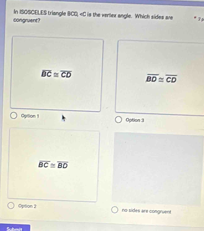 In ISOSCELES triangle BCD, is the vertex angle. Which sides are
congruent? 2 p
overline BC≌ overline CD
overline BD≌ overline CD
Option 1 Option 3
overline BC≌ overline BD
Option 2 no sides are congruent
Submit