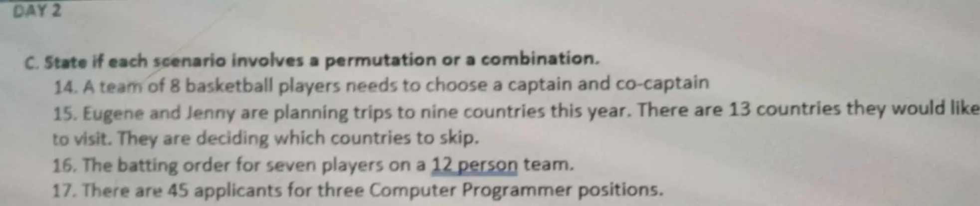 DAY 2 
C. State if each scenario involves a permutation or a combination. 
14. A team of 8 basketball players needs to choose a captain and co-captain 
15. Eugene and Jenny are planning trips to nine countries this year. There are 13 countries they would like 
to visit. They are deciding which countries to skip. 
16. The batting order for seven players on a 12 person team. 
17. There are 45 applicants for three Computer Programmer positions.