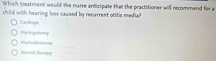 Which treatment would the nurse anticipate that the practitioner will recommend for a
child with hearing loss caused by recurrent otitis media?
Eardrops
Myringotomy
Mastoidectomy
Steroid therapy