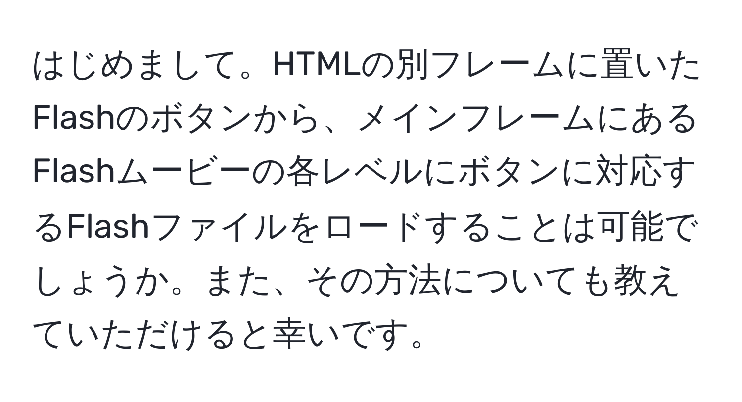 はじめまして。HTMLの別フレームに置いたFlashのボタンから、メインフレームにあるFlashムービーの各レベルにボタンに対応するFlashファイルをロードすることは可能でしょうか。また、その方法についても教えていただけると幸いです。