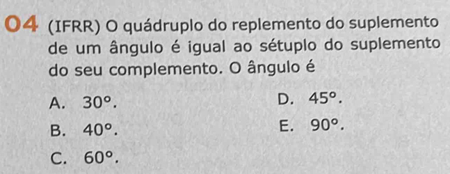 04 (IFRR) O quádruplo do replemento do suplemento
de um ângulo é igual ao sétuplo do suplemento
do seu complemento. O ângulo é
A. 30°.
D. 45°.
B. 40°.
E. 90°.
C. 60°.