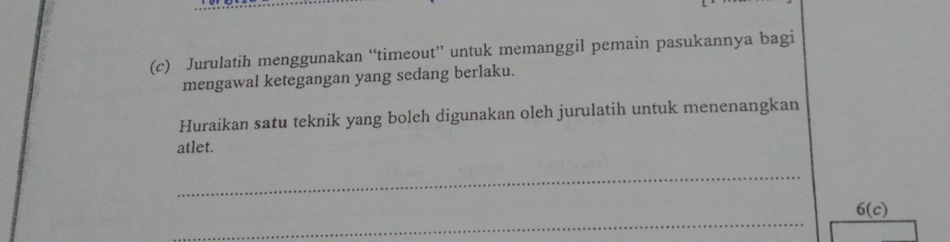 Jurulatih menggunakan “timeout” untuk memanggil pemain pasukannya bagi 
mengawal ketegangan yang sedang berlaku. 
Huraikan satu teknik yang boleh digunakan oleh jurulatih untuk menenangkan 
atlet. 
_ 
_
6(c)