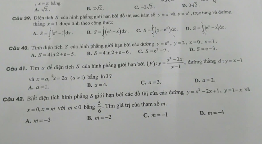 x=π bhat ang
A. sqrt(2). B. 2sqrt(2). C. -2sqrt(2). D. 3sqrt(2).
Câu 39. Diện tích S của hình phẳng giới hạn bởi đồ thị các hàm số y=x và y=e^x , trục tung và đường
thẳng x=1 được tính theo công thức:
A. S=∈tlimits _0^(1|e^x)-1|dx. B. S=∈tlimits _0^(1(e^x)-x)dx. C. S=∈tlimits _0^(1(x-e^x))dx. D. S=∈tlimits _(-1)^1|e^x-x|dx.
Câu 40. Tính diện tích S của hình phẳng giới hạn bởi các đường y=e^x,y=2,x=0,x=1.
A. S=4ln 2+e-5. B. S=4ln 2+e-6. C. S=e^2-7. D. S=e-3.
Câu 41. Tìm a để diện tích S của hình phẳng giới hạn bởi (P):y= (x^2-2x)/x-1  , đường thẳng d:y=x-1
và x=a,x=2a(a>1) bằng ln 3 ?
C. a=3.
D. a=2.
A. a=1.
B. a=4.
Câu 42. Biết diện tích hình phẳng S giới hạn bởi các đồ thị của các đường y=x^2-2x+1,y=1-x và
x=0,x=m với m<0</tex> bàng  5/6 . Tìm giá trị của tham số m.
A. m=-3 B. m=-2 C. m=-1 D. m=-4