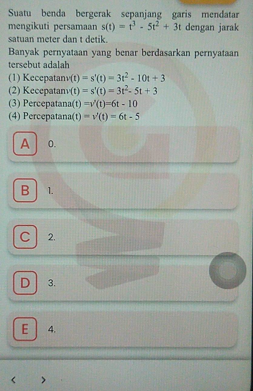 Suatu benda bergerak sepanjang garis mendatar
mengikuti persamaan s(t)=t^3-5t^2+3t dengan jarak
satuan meter dan t detik.
Banyak pernyataan yang benar berdasarkan pernyataan
tersebut adalah
(1) Kecepatan v(t)=s'(t)=3t^2-10t+3
(2) Kecepatan v(t)=s'(t)=3t^2-5t+3
(3) Percepatana (t)=v'(t)=6t-10
(4) Percepatana (t)=v'(t)=6t-5
A 0.
B 1.
C 2.
D 3.
E 4.