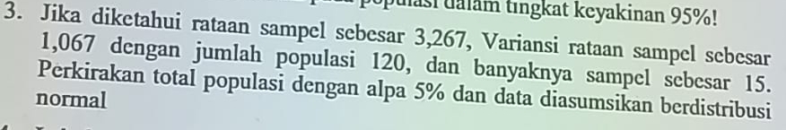 Julasi ualam tıngkat keyakinan 95%! 
3. Jika diketahui rataan sampel sebesar 3,267, Variansi rataan sampel sebesar
1,067 dengan jumlah populasi 120, dan banyaknya sampel sebesar 15. 
Perkirakan total populasi dengan alpa 5% dan data diasumsikan berdistribusi 
normal