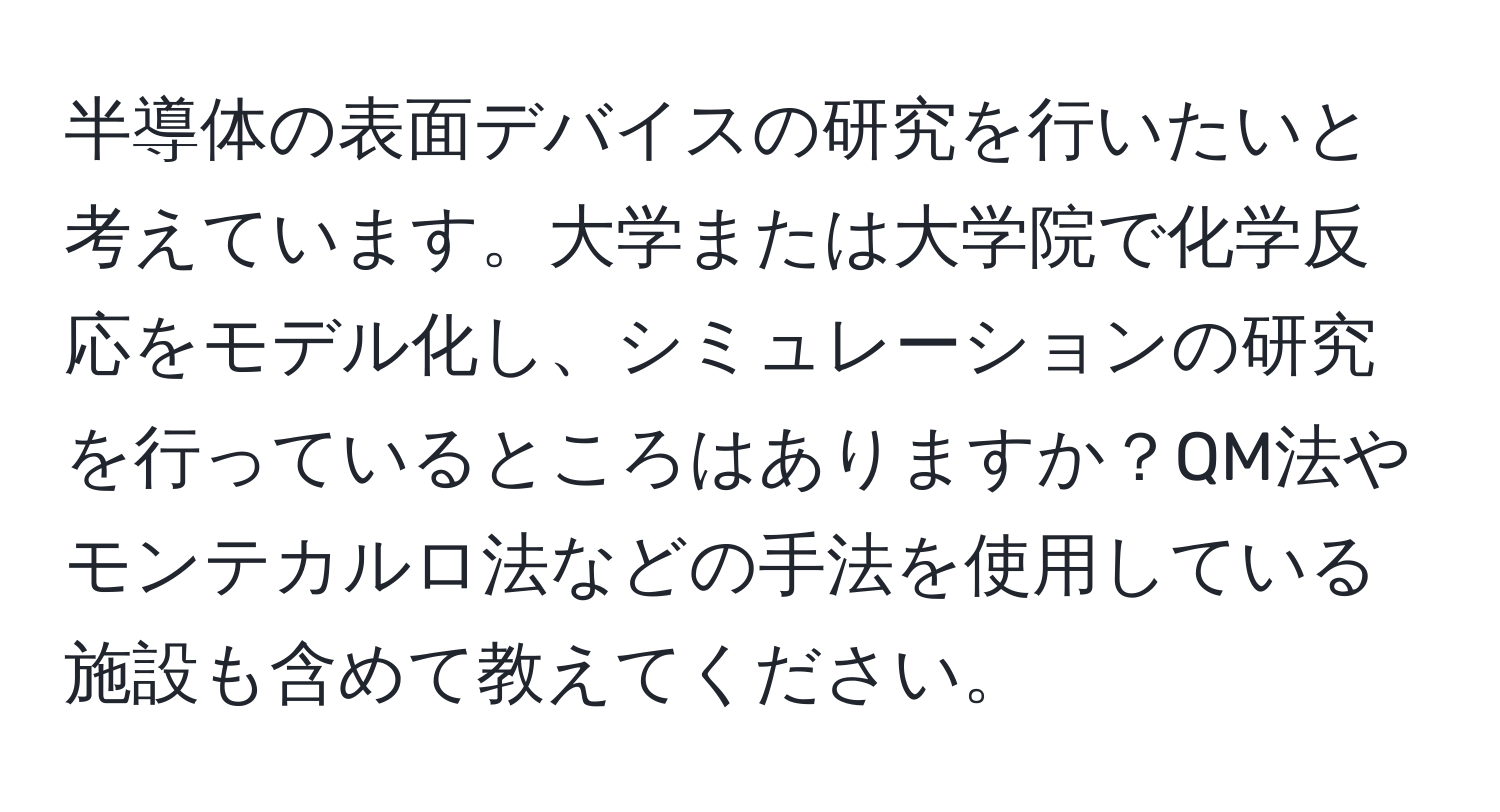 半導体の表面デバイスの研究を行いたいと考えています。大学または大学院で化学反応をモデル化し、シミュレーションの研究を行っているところはありますか？QM法やモンテカルロ法などの手法を使用している施設も含めて教えてください。