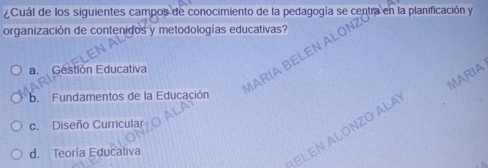 ¿Cuál de los siguientes campos de conocimiento de la pedagogía se centra en la planificación y
organización de contenidos y metodologías educativas?
a. Gestión Educativa
MARIA
MARIA B
b. Fundamentos de la Educación
1 ALONZO ALA
c. Diseño Curricular
d. Teoría Educativa