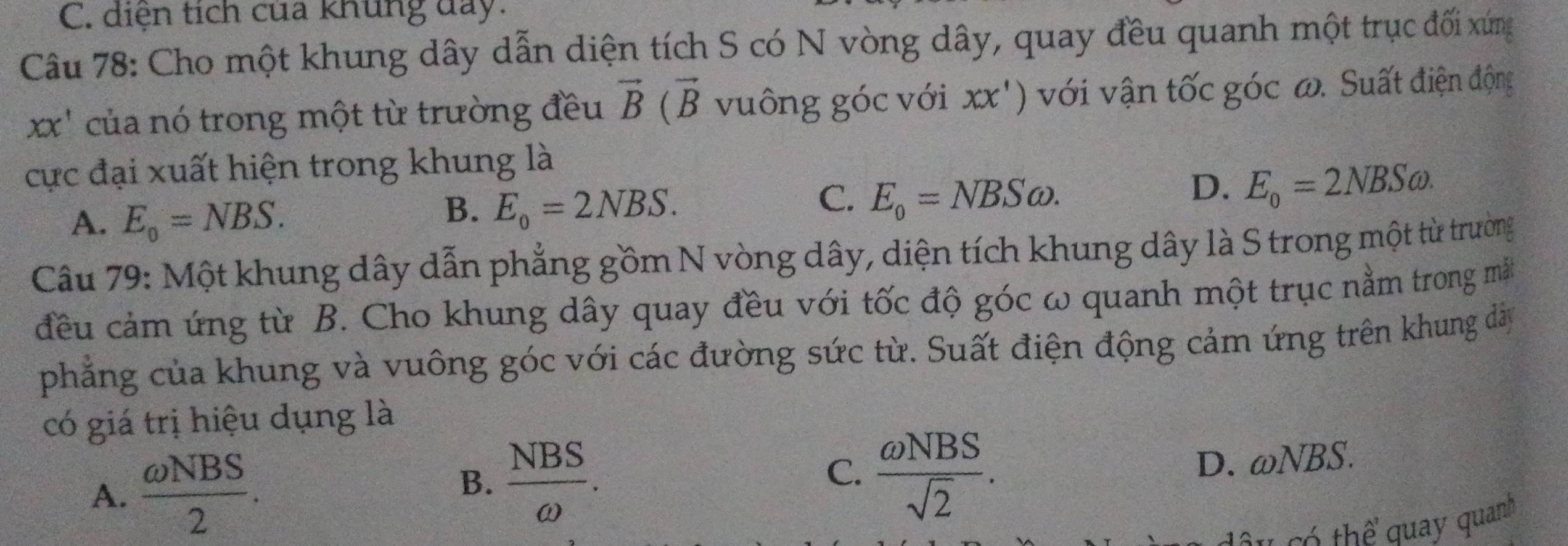 C. diện tích của khủng day.
Câu 78: Cho một khung dây dẫn diện tích S có N vòng dây, quay đều quanh một trục đối xứng
xx' của nó trong một từ trường đều vector B(vector B vuông góc với xx') với vận tốc góc ω. Suất điện động
cực đại xuất hiện trong khung là
A. E_o=NBS.
B. E_o=2NBS.
C. E_0=NBSomega.
D. E_o=2NBSomega. 
Câu 79: Một khung dây dẫn phẳng gồm N vòng dây, diện tích khung dây là S trong một từ trường
đều cảm ứng từ B. Cho khung dây quay đều với tốc độ góc ω quanh một trục nằm trong mắt
phẳng của khung và vuông góc với các đường sức từ. Suất điện động cảm ứng trên khung dà
có giá trị hiệu dụng là
A.  omega NBS/2 .
B.  NBS/omega  .  omega NBS/sqrt(2) . 
C.
D. omega NBS. 
thể quay quanh