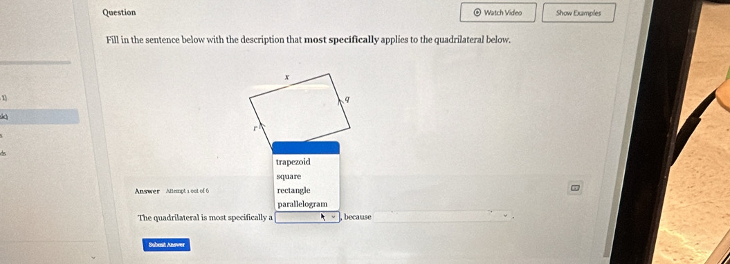 Question Watch Video Show Examples
Fill in the sentence below with the description that most specifically applies to the quadrilateral below.
1
sc
trapezoid
square
Answer Attempt 1 out of 6 rectangle
parallelogram
The quadrilateral is most specifically a ν , because
Submit Answer