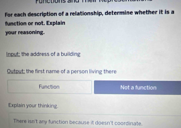 Functions and Their Rep 
For each description of a relationship, determine whether it is a 
function or not. Explain 
your reasoning. 
Input: the address of a building 
Output; the first name of a person living there 
Function Not a function 
Explain your thinking. 
There isn't any function because it doesn't coordinate.