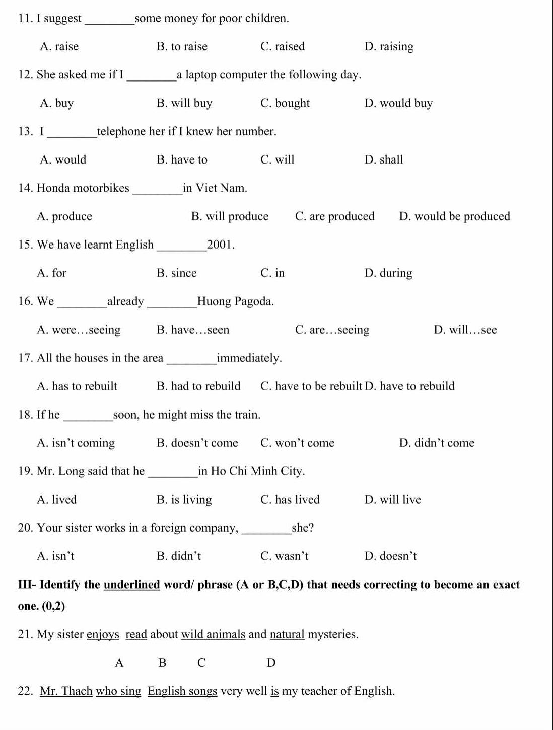 suggest _some money for poor children.
A. raise B. to raise C. raised D. raising
12. She asked me if I _a laptop computer the following day.
A. buy B. will buy C. bought D. would buy
13. I_ telephone her if I knew her number.
A. would B. have to C. will D. shall
14. Honda motorbikes_ in Viet Nam.
A. produce B. will produce C. are produced D. would be produced
15. We have learnt English_ 2001.
A. for B. since C. in D. during
16. We_ already _Huong Pagoda.
A. were…seeing B. have…seen C. are…seeing D. will…see
17. All the houses in the area _immediately.
A. has to rebuilt B. had to rebuild C. have to be rebuilt D. have to rebuild
_
18. If he soon, he might miss the train.
A. isn’t coming B. doesn’t come C. won’t come D. didn’t come
_
19. Mr. Long said that he in Ho Chi Minh City.
A. lived B. is living C. has lived D. will live
20. Your sister works in a foreign company, _she?
A. isn’t B. didn’t C. wasn’t D. doesn’t
III- Identify the underlined word/ phrase (A or B,C,D) that needs correcting to become an exact
one. (0,2)
21. My sister enjoys read about wild animals and natural mysteries.
A B C D
22. Mr. Thach who sing English songs very well is my teacher of English.