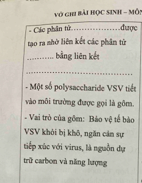 vở ghi bàI HỌC SINH - Môi 
- Các phân tử…….. được 
tạo ra nhờ liên kết các phân tử 
_bằng liên kết 
- Một số polysaccharide VSV tiết 
vào môi trường được gọi là gồm. 
- Vai trò của gồm: Bảo vệ tế bào 
VSV khỏi bị khô, ngăn cản sự 
tiếp xúc với virus, là nguồn dự 
trữ carbon và năng lượng