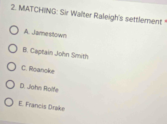 MATCHING: Sir Walter Raleigh's settlement *
A. Jamestown
B. Captain John Smith
C. Roanoke
D. John Rolfe
E. Francis Drake