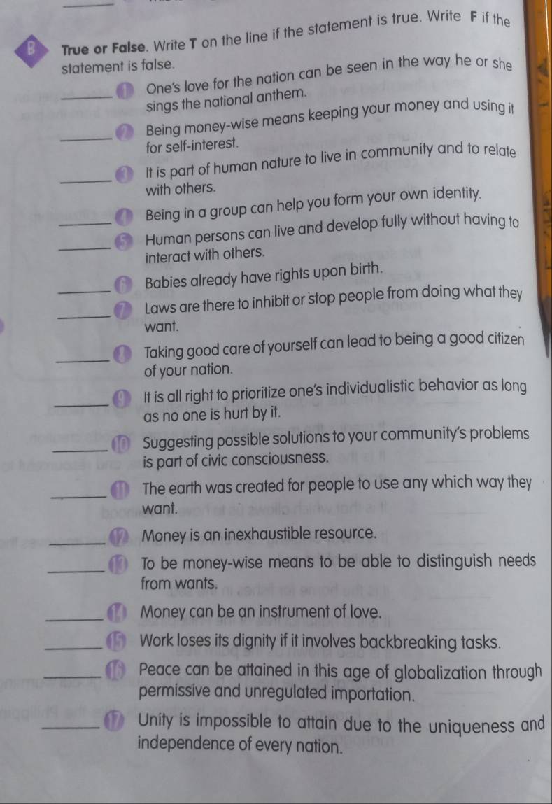 True or False. Write T on the line if the statement is true. Write F if the
statement is false.
One's love for the nation can be seen in the way he or she
_sings the national anthem.
_
Being money-wise means keeping your money and using it
for self-interest.
_
_
It is part of human nature to live in community and to relate
with others.
Being in a group can help you form your own identity.
_
Human persons can live and develop fully without having to
interact with others.
Babies already have rights upon birth.
Laws are there to inhibit or stop people from doing what they
want.
Taking good care of yourself can lead to being a good citizen
of your nation.
It is all right to prioritize one’s individualistic behavior as long
as no one is hurt by it.
Suggesting possible solutions to your community's problems
is part of civic consciousness.
_
The earth was created for people to use any which way they
want.
Money is an inexhaustible resource.
To be money-wise means to be able to distinguish needs
from wants.
_Money can be an instrument of love.
_Work loses its dignity if it involves backbreaking tasks.
_Peace can be attained in this age of globalization through
permissive and unregulated importation.
_ Unity is impossible to attain due to the uniqueness and
independence of every nation.