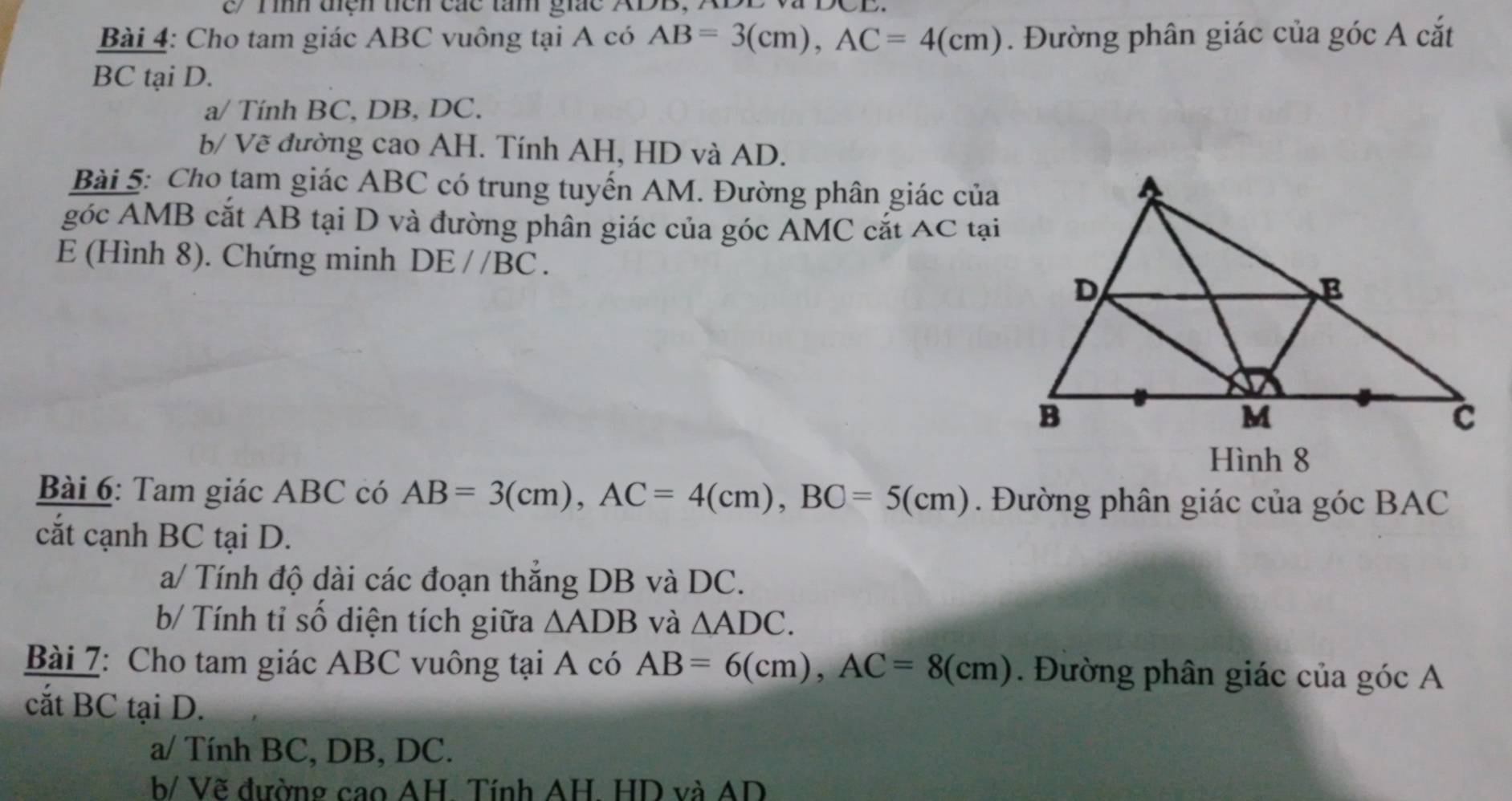 e/ Tình tiện tiên các tàm giác ADB, XB
Bài 4: Cho tam giác ABC vuông tại A có AB=3(cm), AC=4(cm). Đường phân giác của góc A cắt
BC tại D. 
a/ Tính BC, DB, DC. 
b/ Vẽ đường cao AH. Tính AH, HD và AD. 
Bài 5: Cho tam giác ABC có trung tuyến AM. Đường phân giác của 
góc AMB cắt AB tại D và đường phân giác của góc AMC cắt AC tại
E (Hình 8). Chứng minh DE//BC. 
Hình 8 
Bài 6: Tam giác ABC có AB=3(cm), AC=4(cm), BC=5(cm). Đường phân giác của góc BAC
cắt cạnh BC tại D. 
a/ Tính độ dài các đoạn thắng DB và DC. 
b/ Tính tỉ số diện tích giữa △ ADB và △ ADC. 
Bài 7: Cho tam giác ABC vuông tại A có AB=6(cm), AC=8(cm). Đường phân giác của góc A 
cắt BC tại D. 
a/ Tính BC, DB, DC. 
b/ Vẽ đường cao AH. Tính AH. HD và AD