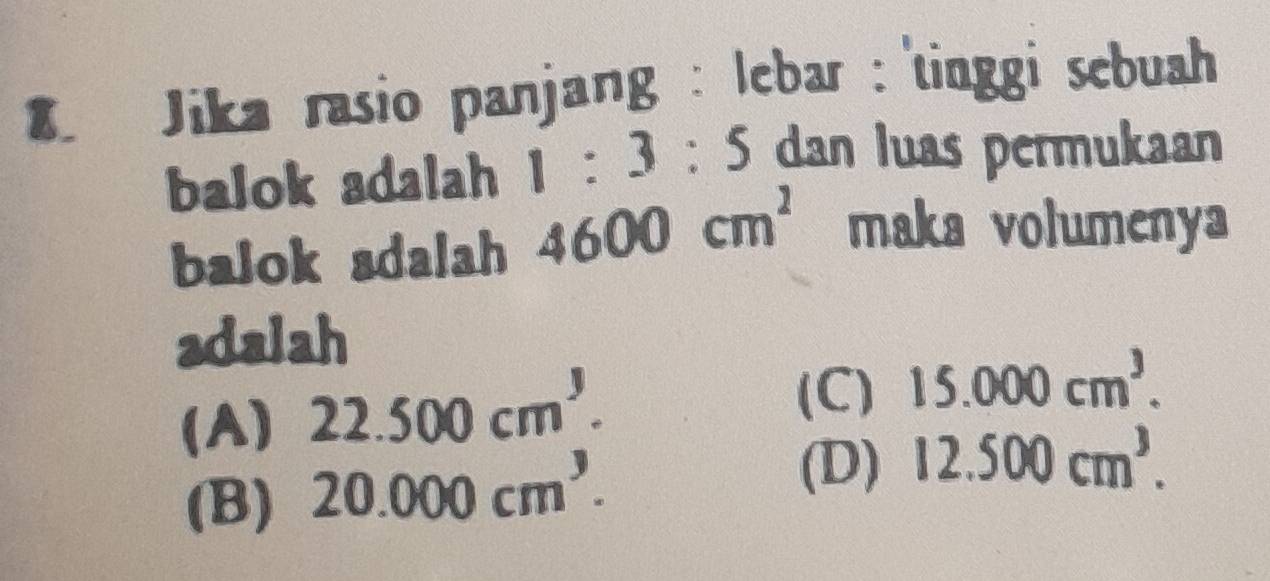 Jika rasio panjang : lebar : 'tinggi sebuah
balok adalah 1:3:5 dan luas permukaan
balok adalah 4600cm^2 maka volumenya
adalah
(A) 22.500cm^3.
(C) 15.000cm^3.
(B) 20.000cm^3.
(D) 12.500cm^3.