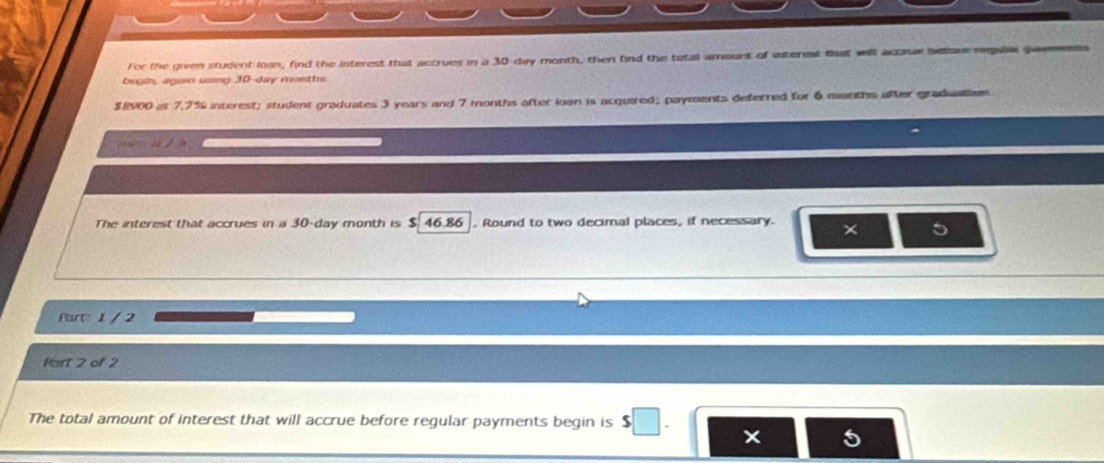 For the given student loan, find the interest that accrues in a 30-day month, then find the total amount of interest that will accre belone rgulat payeeent 
bogin, agisn using 30-day moeths.
$8900 at 7.7% interest; student graduates 3 years and 7 months after ioan is acquired; payments deferred for 6 months after graduatiom 
The interest that accrues in a 30-day month is $ 46.86. Round to two decimal places, if necessary. x 5 
Part: 1 / 2 
Part 2 of 2 
The total amount of interest that will accrue before regular payments begin is s□.