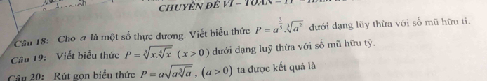 Cho a là một số thực dương. Viết biểu thức P=a^(frac 3)5· sqrt[3](a^2) dưới dạng lũy thừa với số mũ hữu ti. 
Câu 19: Viết biểu thức P=sqrt[3](x.sqrt [4]x)(x>0) dưới dạng luỹ thừa với số mũ hữu tỷ. 
Câu 20: Rút gọn biểu thức P=asqrt(asqrt [3]a), (a>0) ta được kết quả là