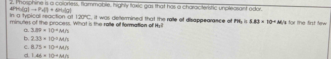 Phosphine is a colorless, flammable, highly toxic gas that has a characteristic unpleasant odor.
4PH_3(g)to P_4(l)+6H_2(g)
In a typical reaction at 120°C , it was determined that the rate of disappearance of PH_3 is 5.83* 10^(-4)M/s for the first few
minutes of the process. What is the rate of formation of H_2 ?
a, 3.89* 10^(-4)M/s
b. 2.33* 10^(-3)M/s
C. 8.75* 10^(-4)M/s
d. 1.46* 10^(-4)M/s