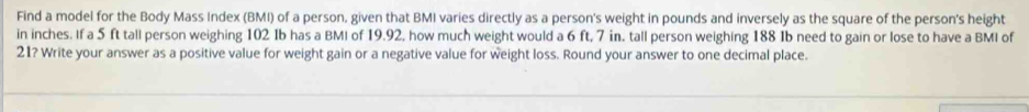 Find a model for the Body Mass Index (BMI) of a person, given that BMI varies directly as a person's weight in pounds and inversely as the square of the person's height 
in inches. If a 5 ft tall person weighing 102 Ib has a BMI of 19.92, how much weight would a 6 ft, 7 in. tall person weighing 188 Ib need to gain or lose to have a BMI of
21? Write your answer as a positive value for weight gain or a negative value for weight loss. Round your answer to one decimal place.