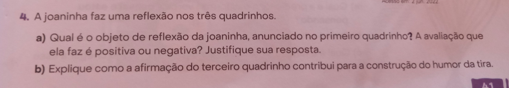 A joaninha faz uma reflexão nos três quadrinhos. 
a) Qual é o objeto de reflexão da joaninha, anunciado no primeiro quadrinho? A avaliação que 
ela faz é positiva ou negativa? Justifique sua resposta. 
b) Explique como a afirmação do terceiro quadrinho contribui para a construção do humor da tira. 
41