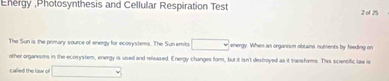 Energy ,Photosynthesis and Cellular Respiration Test 
2 of 25 
The Sun is the primary source of energy for ecosystems. The Sun emits energy. When an organism obtains nutrients by feeding on 
other organisms in the ecosystem, energy is used and released. Energy changes form, but it isn't destroyed as it transforms. This scientific law is 
called the law of