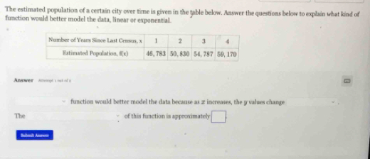 The estimated population of a certain city over time is given in the table below. Answer the questions below to explain what kind of
function would better model the data, linear or expomential.
Anewer Atteropt's not of s
function would better model the data because as z increases, the y values change
The of this function is approximately □
Suhanh Areen