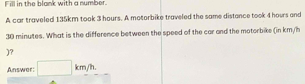 Fill in the blank with a number. 
A car traveled 135km took 3 hours. A motorbike traveled the same distance took 4 hours and
30 minutes. What is the difference between the speed of the car and the motorbike (in km/h
)? 
Answer: □ km/h.