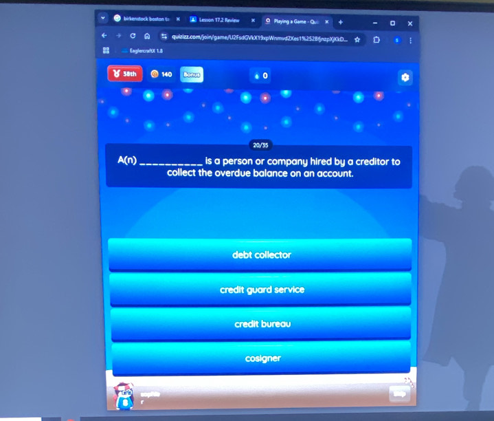 birkenstack boston to N ▲ Lesson 17.2 Review Playing a Game -
quizizz.com/join/game/U2FsdGVkX19xpWnmvd2Xes1%252BfjnzpXjKkD...
EaglercraftX 1.8
४ 38th 140 Bonus 0
20/35
A(n)_ is a person or company hired by a creditor to
collect the overdue balance on an account.
debt collector
credit guard service
credit bureau
cosigner