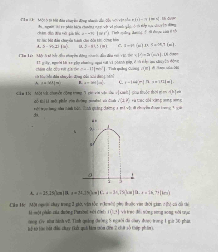 Một ô tô bắt đầu chuyển động nhanh dần đều với vận tốc v_1(t)=7t (m/ s) . Đi được
5s , người lái xe phát hiện chướng ngại vật và phanh gắp, ô tô tiếp tục chuyến động
chậm dần đều với gia tốc a=-70(m/s^2). Tính quãng đường S đi được của ô tô
từ lúc bắt đầu chuyển bánh cho đến khi dừng hằn.
A. S=96,25(m). B. S=87,5(m). C. S=94 (m).D. S=95,7(m).
Câu 14: Một ô tô bắt đầu chuyển động nhanh dần đều với vận tốc v_1(t)=2t (m/s). Đi được
12 giây, người lái xe gặp chướng ngại vật và phanh gắp, ô tô tiếp tục chuyển động
chậm dẫn đều với gia tốc a=-12(m/s^2). Tính quãng đường s(m) đi được của ōtõ
từ lúc bắt đầu chuyển động đến khi dừng hằn?
A. s=168(m). B. s=166(m). C. s=144(m) .D. s=152(m).
Câu 15: Một vật chuyển động trong 3 giờ với vận tốcv v(km/h) phụ thuộc thời gian t(h) có
đồ thị là một phần của đường parabol có đinh I(2;9) và trục đổi xứng song song
với trục tung như hình bến. Tính quãng đường s mà vật di chuyển được trong 3 giờ
đó,
I
9
6
0
t
2 3
A. s=25,25(km) B. s=24,25(km)C.s=24,75(km) D. s=26,75(km)
Câu 16: Một người chạy trong 2 giờ, vận tốc v (km/h) phụ thuộc vào thời gian t(h) có đồ thị
là một phần của đường Parabol với đinh I(1;5) và trục đổi xứng song song với trục
tung Oy như hình vệ. Tỉnh quảng đường S người đó chạy được trong 1 giờ 30 phút
kể từ lúc bắt đầu chạy (kết quả làm tròn đến 2 chữ số thập phân).