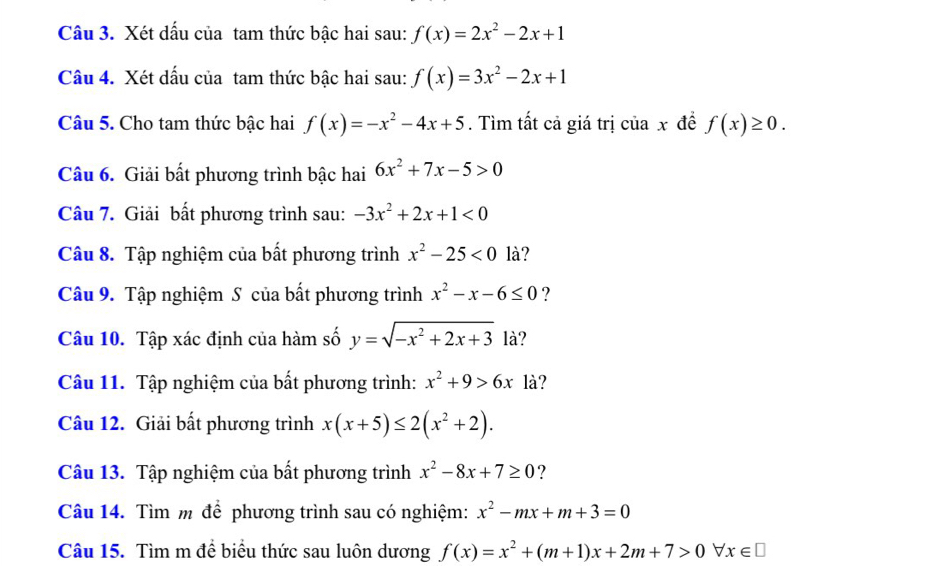 Xét dấu của tam thức bậc hai sau: f(x)=2x^2-2x+1
Câu 4. Xét dấu của tam thức bậc hai sau: f(x)=3x^2-2x+1
Câu 5. Cho tam thức bậc hai f(x)=-x^2-4x+5. Tìm tất cả giá trị của x đề f(x)≥ 0. 
Câu 6. Giải bất phương trình bậc hai 6x^2+7x-5>0
Câu 7. Giải bất phương trình sau: -3x^2+2x+1<0</tex> 
Câu 8. Tập nghiệm của bất phương trình x^2-25<0</tex> là? 
Câu 9. Tập nghiệm S của bất phương trình x^2-x-6≤ 0 ? 
Câu 10. Tập xác định của hàm số y=sqrt(-x^2+2x+3) là? 
Câu 11. Tập nghiệm của bất phương trình: x^2+9>6x là? 
Câu 12. Giải bất phương trình x(x+5)≤ 2(x^2+2). 
Câu 13. Tập nghiệm của bất phương trình x^2-8x+7≥ 0 ? 
Câu 14. Tìm m để phương trình sau có nghiệm: x^2-mx+m+3=0
Câu 15. Tìm m để biểu thức sau luôn dương f(x)=x^2+(m+1)x+2m+7>0forall x∈ □