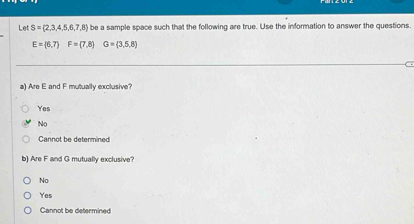 Let S= 2,3,4,5,6,7,8 be a sample space such that the following are true. Use the information to answer the questions.
E= 6,7 F= 7,8 G= 3,5,8
a) Are E and F mutually exclusive?
Yes
No
Cannot be determined
b) Are F and G mutually exclusive?
No
Yes
Cannot be determined