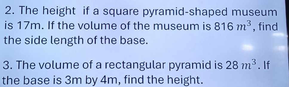 The height if a square pyramid-shaped museum 
is 17m. If the volume of the museum is 816m^3 , find 
the side length of the base. 
3. The volume of a rectangular pyramid is 28m^3. If 
the base is 3m by 4m, find the height.