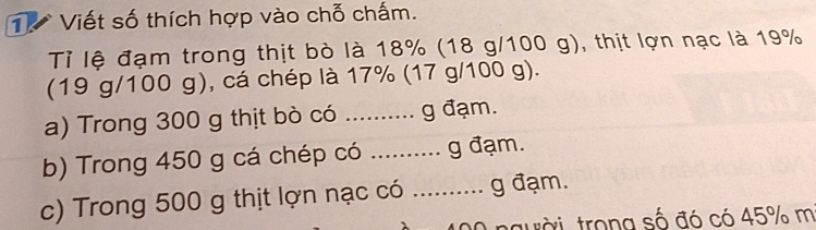 Viết số thích hợp vào chỗ chấm. 
Tỉ lệ đạm trong thịt bò là 18% (18 g/100 g), thịt lợn nạc là 19%
(19 g/100 g), cá chép là 17% (17 g/100 g). 
a) Trong 300 g thịt bò có .......... g đạm. 
b) Trong 450 g cá chép có .......... g đạm. 
c) Trong 500 g thịt lợn nạc có ……. g đạm. 
người trong số đó có 45% m